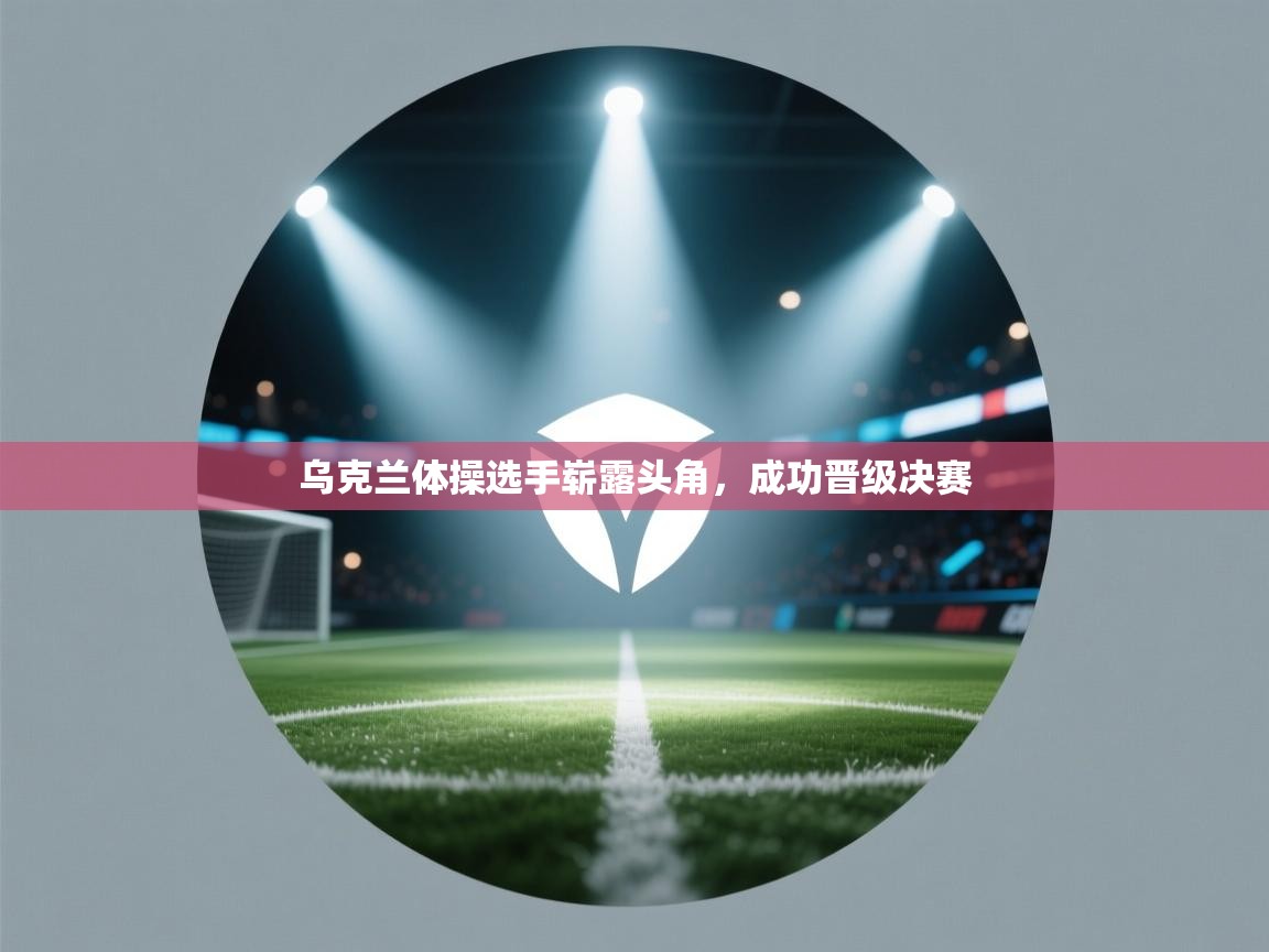 乌克兰体操选手崭露头角，成功晋级决赛  第1张